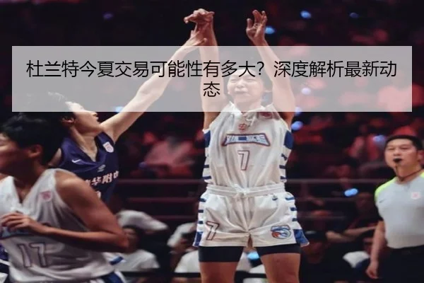 杜兰特今夏交易可能性有多大？深度解析最新动态