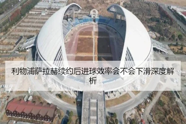 利物浦萨拉赫续约后进球效率会不会下滑深度解析